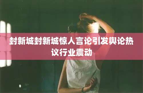 封新城封新城惊人言论引发舆论热议行业震动