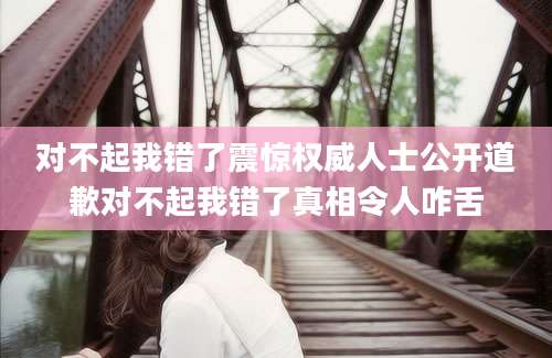 对不起我错了震惊权威人士公开道歉对不起我错了真相令人咋舌