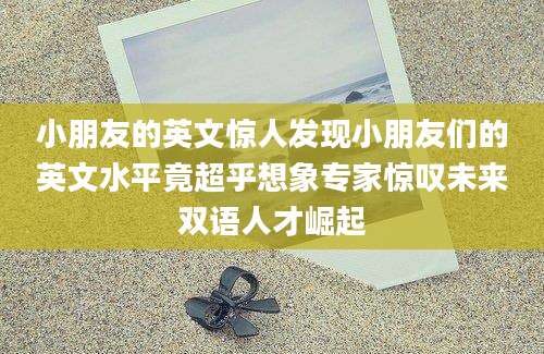 小朋友的英文惊人发现小朋友们的英文水平竟超乎想象专家惊叹未来双语人才崛起