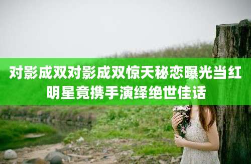 对影成双对影成双惊天秘恋曝光当红明星竟携手演绎绝世佳话