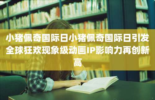 小猪佩奇国际日小猪佩奇国际日引发全球狂欢现象级动画IP影响力再创新高