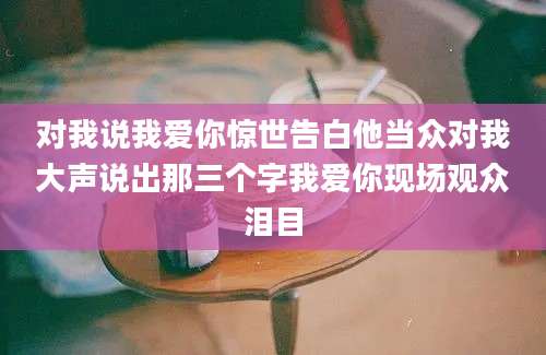 对我说我爱你惊世告白他当众对我大声说出那三个字我爱你现场观众泪目