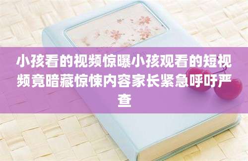 小孩看的视频惊曝小孩观看的短视频竟暗藏惊悚内容家长紧急呼吁严查