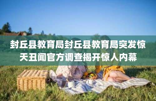 封丘县教育局封丘县教育局突发惊天丑闻官方调查揭开惊人内幕