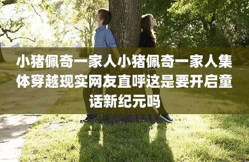 小猪佩奇一家人小猪佩奇一家人集体穿越现实网友直呼这是要开启童话新纪元吗