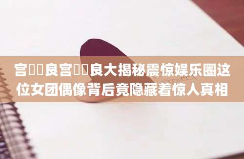 宫脇咲良宫脇咲良大揭秘震惊娱乐圈这位女团偶像背后竟隐藏着惊人真相