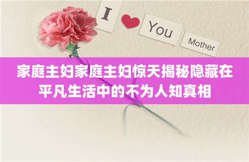 家庭主妇家庭主妇惊天揭秘隐藏在平凡生活中的不为人知真相