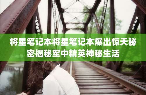 将星笔记本将星笔记本爆出惊天秘密揭秘军中精英神秘生活