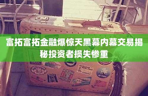 富拓富拓金融爆惊天黑幕内幕交易揭秘投资者损失惨重