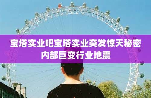 宝塔实业吧宝塔实业突发惊天秘密内部巨变行业地震