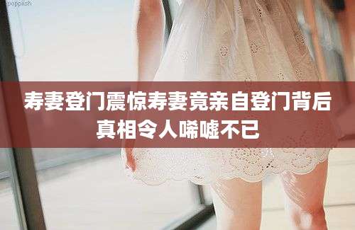 寿妻登门震惊寿妻竟亲自登门背后真相令人唏嘘不已
