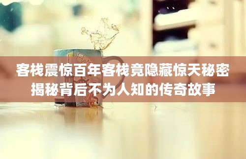 客栈震惊百年客栈竟隐藏惊天秘密揭秘背后不为人知的传奇故事