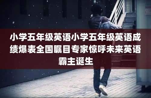 小学五年级英语小学五年级英语成绩爆表全国瞩目专家惊呼未来英语霸主诞生