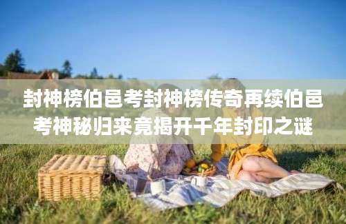 封神榜伯邑考封神榜传奇再续伯邑考神秘归来竟揭开千年封印之谜