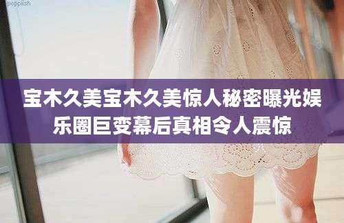 宝木久美宝木久美惊人秘密曝光娱乐圈巨变幕后真相令人震惊