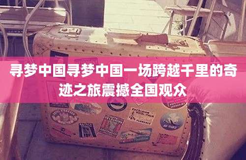 寻梦中国寻梦中国一场跨越千里的奇迹之旅震撼全国观众