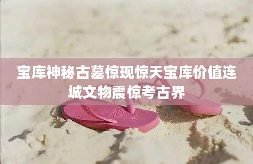 宝库神秘古墓惊现惊天宝库价值连城文物震惊考古界