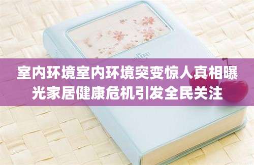 室内环境室内环境突变惊人真相曝光家居健康危机引发全民关注