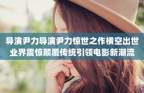 导演尹力导演尹力惊世之作横空出世业界震惊颠覆传统引领电影新潮流