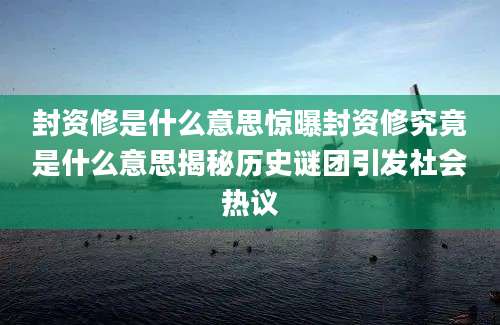封资修是什么意思惊曝封资修究竟是什么意思揭秘历史谜团引发社会热议