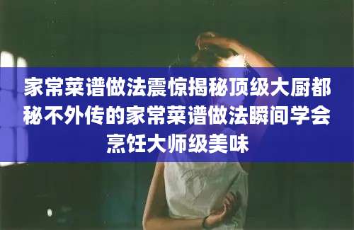 家常菜谱做法震惊揭秘顶级大厨都秘不外传的家常菜谱做法瞬间学会烹饪大师级美味