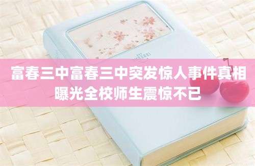 富春三中富春三中突发惊人事件真相曝光全校师生震惊不已