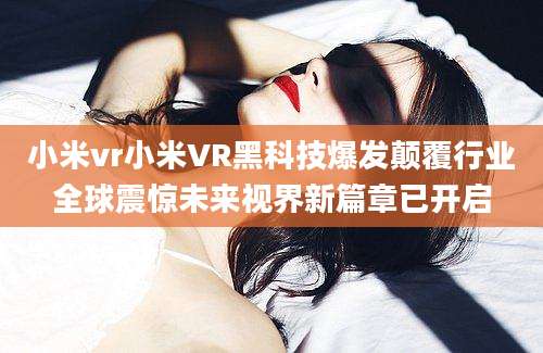 小米vr小米VR黑科技爆发颠覆行业全球震惊未来视界新篇章已开启