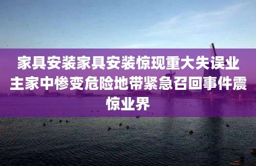 家具安装家具安装惊现重大失误业主家中惨变危险地带紧急召回事件震惊业界