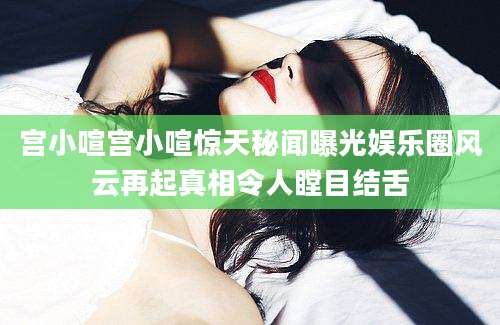 宫小喧宫小喧惊天秘闻曝光娱乐圈风云再起真相令人瞠目结舌