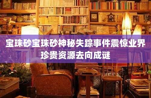 宝珠砂宝珠砂神秘失踪事件震惊业界珍贵资源去向成谜