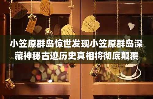 小笠原群岛惊世发现小笠原群岛深藏神秘古迹历史真相将彻底颠覆