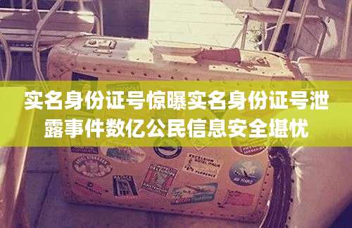 实名身份证号惊曝实名身份证号泄露事件数亿公民信息安全堪忧