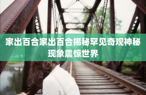 家出百合家出百合揭秘罕见奇观神秘现象震惊世界