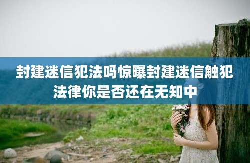 封建迷信犯法吗惊曝封建迷信触犯法律你是否还在无知中