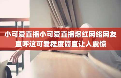 小可爱直播小可爱直播爆红网络网友直呼这可爱程度简直让人震惊