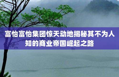 富怡富怡集团惊天动地揭秘其不为人知的商业帝国崛起之路