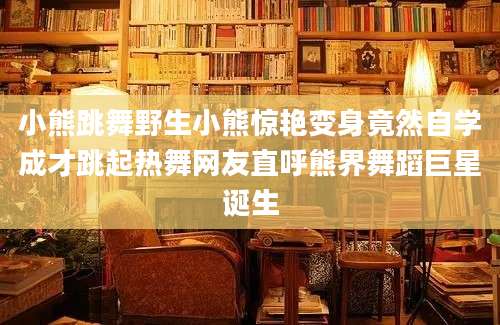 小熊跳舞野生小熊惊艳变身竟然自学成才跳起热舞网友直呼熊界舞蹈巨星诞生