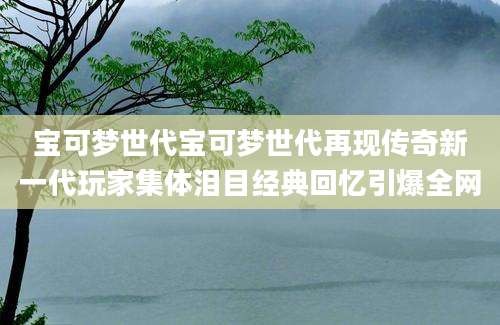 宝可梦世代宝可梦世代再现传奇新一代玩家集体泪目经典回忆引爆全网