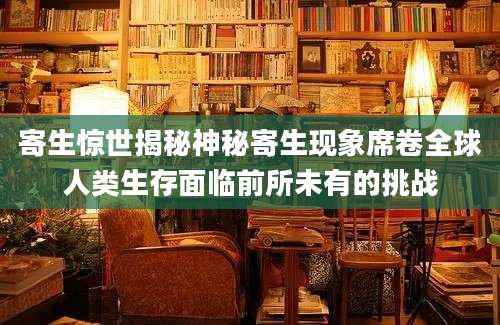 寄生惊世揭秘神秘寄生现象席卷全球人类生存面临前所未有的挑战