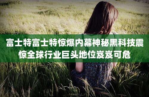 富士特富士特惊爆内幕神秘黑科技震惊全球行业巨头地位岌岌可危