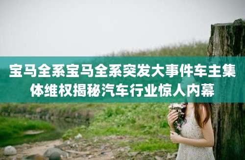 宝马全系宝马全系突发大事件车主集体维权揭秘汽车行业惊人内幕