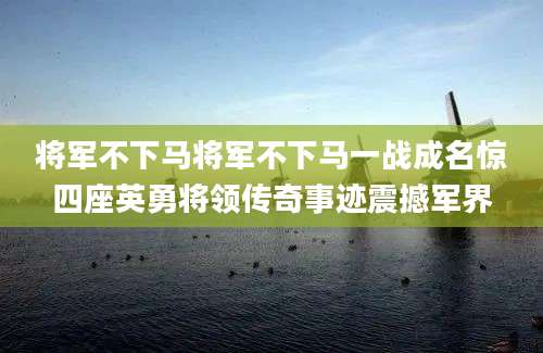 将军不下马将军不下马一战成名惊四座英勇将领传奇事迹震撼军界