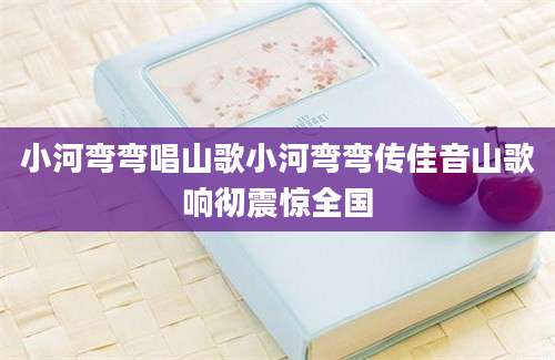 小河弯弯唱山歌小河弯弯传佳音山歌响彻震惊全国
