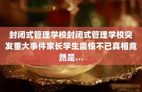 封闭式管理学校封闭式管理学校突发重大事件家长学生震惊不已真相竟然是...