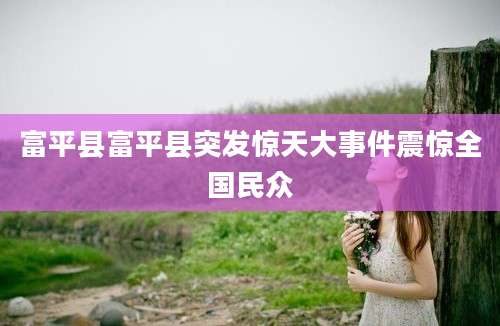富平县富平县突发惊天大事件震惊全国民众