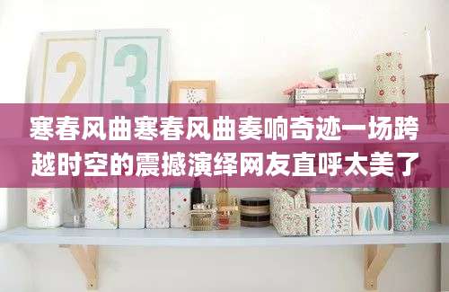 寒春风曲寒春风曲奏响奇迹一场跨越时空的震撼演绎网友直呼太美了