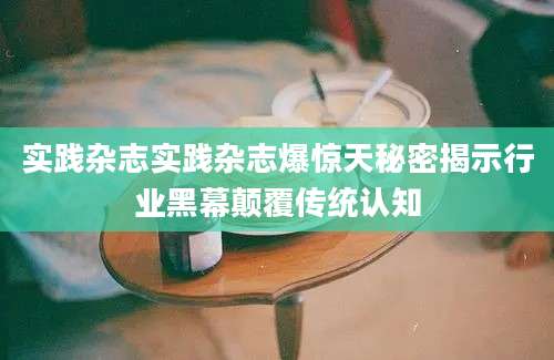 实践杂志实践杂志爆惊天秘密揭示行业黑幕颠覆传统认知