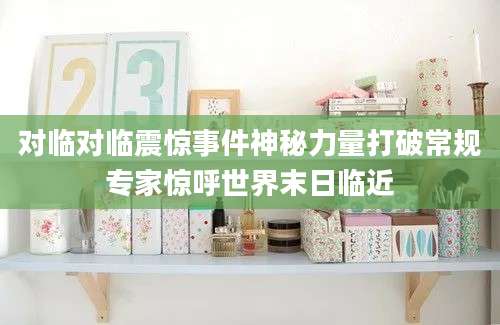 对临对临震惊事件神秘力量打破常规专家惊呼世界末日临近