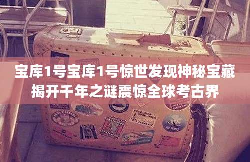 宝库1号宝库1号惊世发现神秘宝藏揭开千年之谜震惊全球考古界