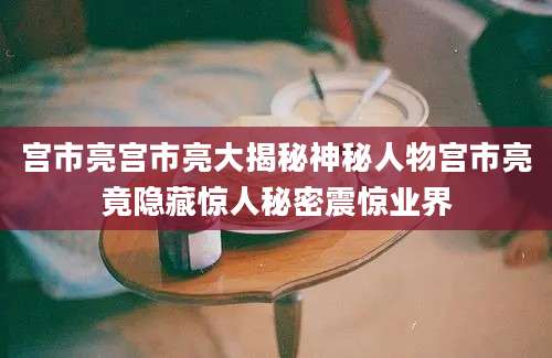 宫市亮宫市亮大揭秘神秘人物宫市亮竟隐藏惊人秘密震惊业界